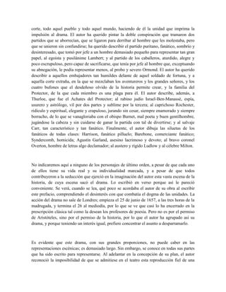 corte, todo aquel pueblo y todo aquel mundo, haciendo de él la unidad que imprima la
impulsión al drama. El autor ha querido pintar la doble conspiración que tramaron dos
partidos que se aborrecían, que se ligaron para derribar al hombre que les molestaba, pero
que se unieron sin confundirse; ha querido describir el partido puritano, fanático, sombrío y
desinteresado, que tomó por jefe a un hombre demasiado pequeño para representar tan gran
papel, al egoísta y pusilánime Lambert; y al partido de los caballeros, aturdido, alegre y
poco escrupuloso, pero capaz de sacrificarse, que tenía por jefe al hombre que, exceptuando
su abnegación, le podía representar menos, al probo y severo Ormond. El autor ha querido
describir a aquellos embajadores tan humildes delante de aquel soldado de fortuna, y a
aquella corte extraña, en la que se mezclaban los aventureros y los grandes señores, y los
cuatro bufones que el desdeñoso olvido de la historia permite crear, y la familia del
Protector, de la que cada miembro es una plaga para él. El autor describe, además, a
Thurloe, que fue el Achates del Protector; al rabino judío Israel-Ben-Manassé, espía,
usurero y astrólogo, vil por dos partes y sublime por la tercera; al caprichoso Rochester,
ridículo y espiritual, elegante y crapuloso, jurando sin cesar, siempre enamorado y siempre
borracho, de lo que se vanagloriaba con el obispo Burnet, mal poeta y buen gentilhombre,
jugándose la cabeza y sin cuidarse de ganar la partida con tal de divertirse; y al salvaje
Carr, tan característico y tan fanático. Finalmente, el autor dibuja las siluetas de los
fanáticos de todas clases: Harrison, fanático pilluelo; Barebone, comerciante fanático;
Syndercomb, homicida; Agustín Garland, asesino lacrimoso y devoto; al bravo coronel
Overton, hombre de letras algo declamador; al austero y rígido Ludlow y al célebre Milton.
No indicaremos aquí a ninguno de los personajes de último orden, a pesar de que cada uno
de ellos tiene su vida real y su individualidad marcada, y a pesar de que todos
contribuyeron a la seducción que ejerció en la imaginación del autor esta vasta escena de la
historia, de cuya escena sacó el drama. Lo escribió en verso porque así le pareció
conveniente. Se verá, cuando se lea, qué poco se acordaba el autor de su obra al escribir
este prefacio, comprendiendo el desinterés con que combatía el dogma de las unidades. La
acción del drama no sale de Londres; empieza el 25 de junio de 1657, a las tres horas de la
madrugada, y termina el 26 al mediodía, por lo que se ve que casi lo ha encerrado en la
prescripción clásica tal como la desean los profesores de poesía. Pero no es por el permiso
de Aristóteles, sino por el permiso de la historia, por lo que el autor ha agrupado así su
drama, y porque teniendo un interés igual, prefiere concentrar el asunto a desparramarlo.
Es evidente que este drama, con sus grandes proporciones, no puede caber en las
representaciones escénicas; es demasiado largo. Sin embargo, se conoce en todas sus partes
que ha sido escrito para representarse. Al adelantar en la concepción de su plan, el autor
reconoció la imposibilidad de que se admitiese en el teatro esta reproducción fiel de una
 