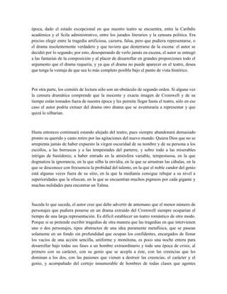 época, dado el estado excepcional en que nuestro teatro se encuentra, entre la Caribdis
académica y el Scila administrativo, entre los jurados literarios y la censura política. Era
preciso elegir entre la tragedia artificiosa, cazurra, falsa, pero que pudiera representarse, o
el drama insolentemente verdadero y que tuviera que desterrarse de la escena: el autor se
decidió por lo segundo; por esto, desesperando de verlo jamás en escena, el autor se entregó
a las fantasías de la composición y al placer de desarrollar en grandes proporciones todo el
argumento que el drama requería, y ya que el drama no puede aparecer en el teatro, desea
que tenga la ventaja de que sea lo más completo posible bajo el punto de vista histórico.
Por otra parte, los comités de lectura sólo son un obstáculo de segundo orden. Si alguna vez
la censura dramática comprende que la inocente y exacta imagen de Cromwell y de su
tiempo están tomados fuera de nuestra época y les permite llegar hasta el teatro, sólo en ese
caso el autor podría extraer del drama otro drama que se aventuraría a representar y que
quizá lo silbarían.
Hasta entonces continuará estando alejado del teatro, pues siempre abandonará demasiado
pronto su querido y casto retiro por las agitaciones del nuevo mundo. Quiera Dios que no se
arrepienta jamás de haber expuesto la virgen oscuridad de su nombre y de su persona a los
escollos, a las borrascas y a las tempestades del parterre, y sobre todo a las miserables
intrigas de bastidores; a haber entrado en la atmósfera variable, tempestuosa, en la que
dogmatiza la ignorancia, en la que silba la envidia, en la que se arrastran las cábalas, en la
que se desconoce con frecuencia la probidad del talento, en la que el noble candor del genio
está algunas veces fuera de su sitio, en la que la medianía consigue rebajar a su nivel a
superioridades que la ofuscan, en la que se encuentran muchos pigmeos por cada gigante y
muchas nulidades para encontrar un Talma.
Suceda lo que suceda, el autor cree que debe advertir de antemano que el menor número de
personajes que pudiera ponerse en un drama extraído del Cromwell siempre ocuparían el
tiempo de una larga representación. Es difícil establecer un teatro romántico de otro modo.
Porque si se pretende escribir tragedias de otra manera que las tragedias en que intervienen
uno o dos personajes, tipos abstractos de una idea puramente metafísica, que se pasean
solamente en un fondo sin profundidad que ocupan los confidentes, encargados de llenar
los vacíos de una acción sencilla, uniforme y monótona, es poco una noche entera para
desarrollar bajo todas sus fases a un hombre extraordinario y toda una época de crisis; al
primero con su carácter, con su genio que se acopla a éste, con las creencias que les
dominan a los dos, con las pasiones que vienen a destruir las creencias, el carácter y el
genio, y acompañado del cortejo innumerable de hombres de todas clases que agentes
 