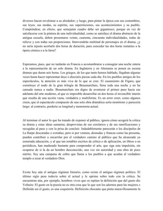 diversos hacen revolotear a su alrededor; y luego, para pintar la época con sus costumbres,
sus leyes, sus modas, su espíritu, sus supersticiones, sus acontecimientos y su pueblo.
Compréndese, en efecto, que semejante cuadro debe ser gigantesco; porque en vez de
satisfacerse con la pintura de una individualidad, como se satisface el drama abstracto de la
antigua escuela, deben presentarse veinte, cuarenta, cincuenta individualidades, todas de
relieve y con todas sus proporciones. Intervendrán multitud de personajes en el drama; ¿y
no sería injusto acortarle dos horas de duración, para conceder las dos horas restantes a la
ópera cómica o a la farsa?
Esperamos, pues, que no tardarán en Francia a acostumbrarse a consagrar una noche entera
a la representación de un solo drama. En Inglaterra y en Alemania se ponen en escena
dramas que duran seis horas. Los griegos, de los que tanto hemos hablado, llegaban algunas
veces hasta hacer representar doce o dieciséis piezas cada día. En los pueblos amigos de los
espectáculos, la atención es más viva de lo que se cree. El casamiento de Fígaro, que
constituye el nudo de la gran trilogía de Beaumarchais, llena toda una noche y no ha
cansado nunca a nadie. Beaumarchais era digno de aventurar el primer paso hacia ese
adelanto del arte moderno, al que es imposible desarrollar en dos horas el invencible interés
que resulta de una acción vasta, verdadera y multiforme. Es un error creer, como algunos
creen, que el espectáculo compuesto de una sola obra dramática sería monótono y parecería
largo: al contrario, perdería su longitud y monotonía actual.
Al terminar el autor lo que ha tratado de exponer al público, ignora cómo acogerá la crítica
su drama y estas ideas sumarias, desprovistas de sus corolarios y de sus ramificaciones y
recogidas al paso y con la prisa de concluir. Indudablemente parecerán a los discípulos de
La Harpe descaradas o extrañas; pero si por ventura, desnudas y francas como las presenta,
pueden contribuir a encarrilar por el verdadero camino al público que ha alcanzado ya
esmerada educación, y al que tan notables escritos de crítica o de aplicación, en libros o en
periódicos, han madurado bastante para comprender el arte, que siga esta impulsión, sin
ocuparse de si la da un hombre desconocido, una voz sin autoridad y una obra de poco
mérito. Soy una campana de cobre que llama a los pueblos a que acudan al verdadero
templo a rezar al verdadero Dios.
Existe hoy aún el antiguo régimen literario, como existe el antiguo régimen político. El
último siglo pesa todavía sobre el actual y le oprime sobre todo con la crítica. Se
encuentran aún, por ejemplo, hombres vivos que os repiten la definición que del gusto dio
Voltaire: El gusto en la poesía no es otra cosa que lo que son los adornos para las mujeres.»
Definido así el gusto, es una coquetería. Definición chocante que pinta maravillosamente la
 