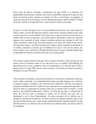 poesía llena de afeites, recamada y empolvada, del siglo XVIII y su literatura con
guardainfante llena de dijes y adornos; que ofrece el admirable resumen de la época en que
hasta los mayores genios, estando en contacto con ella, se convirtieron en pequeños, al
menos por una parte; de una época en la que Montesquieu pudo y debió escribir el Templo
de Guido, Voltaire el Templo del Gusto y Juan Jacobo el Adivino de la aldea.
El gusto es la razón del genio; esto es lo que establecerá bien pronto una crítica poderosa,
franca y sabia, la crítica del siglo que empieza a hacer brotar vigorosos retoños en las viejas
y secas ramas de la escuela antigua. Esta crítica joven es grave como la otra era frívola, es
erudita como la otra era ignorante, y ha creado órganos autorizados y hasta nos sorprende
algunas veces poniendo en hojas volantes excelentes artículos que emanan de ella. Esta
crítica, uniéndose a todo lo que encuentra superior en las letras, nos librará de dos azotes,
del clasicismo caduco y del falso romanticismo. Porque el genio moderno ha producido ya
su sombra, su parásito, su clásico, que se hombrea con él, que se viste con sus colores, que
toma su librea y que, semejante al discípulo del brujo, pone en juego, diciendo palabras que
ha aprendido de memoria, elementos de acción cuyo secreto ignora.
Pero lo que es preciso destruir antes que todo es el gusto anticuado y falso, del que hay que
quitar el orín a la literatura actual. Es en vano que la roa y la empañe. Está hablando una
generación joven, severa y poderosa, que no lo comprende ya. La cola del siglo XVIII se
arrastra aún en el siglo XIX; mas no somos nosotros, los jóvenes que hemos conocido a
Bonaparte, los que la llevamos.
Nos acercamos al momento en que ha de prevalecer la crítica nueva, establecida sobre base
ancha, sólida y profunda, y se comprenderá bien pronto que debe juzgarse a los escritores,
no según las reglas y los géneros, que están fuera de la naturaleza y del arte, sino según los
principios inmutables del arte y según las leyes especiales de su organización personal. La
razón de todos se avergonzará de aquella critica que se ensañó contra Corneille y contra
Racine y que rehabilitó risiblemente a Milton. La crítica de una obra se colocará bajo el
punto de vista del autor y examinará el asunto con los mismos ojos que éste. Se
abandonará, y así lo dice Chateaubriand, «la crítica mezquina de los defectos por la
grandiosa y fecunda de las bellezas». Es hora ya de que los espíritus discretos cojan el hilo
que liga con frecuencia lo que, según nuestro capricho particular, llamamos defecto a lo que
llamamos belleza. Los defectos son con frecuencia la condición nativa, necesaria y fatal de
las cualidades.
 
