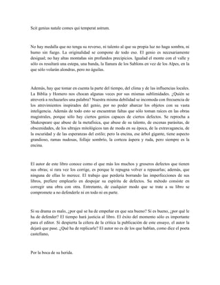 Scit genius natale comes qui temperat astrum.
No hay medalla que no tenga su reverso, ni talento al que su propia luz no haga sombra, ni
humo sin fuego. La originalidad se compone de todo eso. El genio es necesariamente
desigual; no hay altas montañas sin profundos precipicios. Igualad el monte con el valle y
sólo os resultará una estepa, una banda, la llanura de los Sablons en vez de los Alpes, en la
que sólo volarán alondras, pero no águilas.
Además, hay que tomar en cuenta la parte del tiempo, del clima y de las influencias locales.
La Biblia y Homero nos chocan algunas veces por sus mismas sublimidades. ¿Quién se
atreverá a rechazarles una palabra? Nuestra misma debilidad se incomoda con frecuencia de
los atrevimientos inspirados del genio, por no poder abarcar los objetos con su vasta
inteligencia. Además de todo esto se encuentran faltas que sólo toman raíces en las obras
magistrales, porque sólo hay ciertos genios capaces de ciertos defectos. Se reprocha a
Shakespeare que abuse de la metafísica, que abuse de su talento, de escenas parásitas, de
obscenidades, de los ultrajes mitológicos tan de moda en su época, de la extravagancia, de
la oscuridad y de las esperanzas del estilo; pero la encina, ese árbol gigante, tiene aspecto
grandioso, ramas nudosas, follaje sombrío, la corteza áspera y ruda, pero siempre es la
encina.
El autor de este libro conoce como el que más los muchos y groseros defectos que tienen
sus obras; si rara vez los corrige, es porque le repugna volver a repasarlas; además, que
ninguna de ellas lo merece. El trabajo que perdería borrando las imperfecciones de sus
libros, prefiere emplearlo en despojar su espíritu de defectos. Su método consiste en
corregir una obra con otra. Entretanto, de cualquier modo que se trate a su libro se
compromete a no defenderle ni en todo ni en parte.
Si su drama es malo, ¿por qué se ha de empeñar en que sea bueno? Si es bueno, ¿por qué le
ha de defender? El tiempo hará justicia al libro. El éxito del momento sólo es importante
para el editor. Si despierta la cólera de la crítica la publicación de este ensayo, el autor la
dejará que pase. ¿Qué ha de replicarle? El autor no es de los que hablan, como dice el poeta
castellano,
Por la boca de su herida.
 