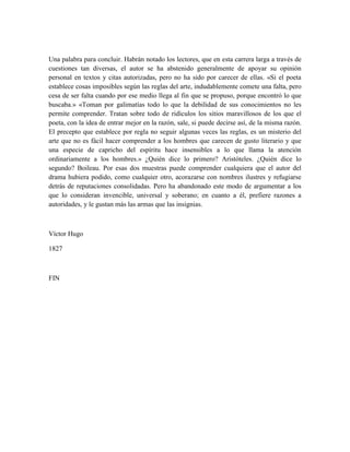 Una palabra para concluir. Habrán notado los lectores, que en esta carrera larga a través de
cuestiones tan diversas, el autor se ha abstenido generalmente de apoyar su opinión
personal en textos y citas autorizadas, pero no ha sido por carecer de ellas. «Si el poeta
establece cosas imposibles según las reglas del arte, indudablemente comete una falta, pero
cesa de ser falta cuando por ese medio llega al fin que se propuso, porque encontró lo que
buscaba.» «Toman por galimatías todo lo que la debilidad de sus conocimientos no les
permite comprender. Tratan sobre todo de ridículos los sitios maravillosos de los que el
poeta, con la idea de entrar mejor en la razón, sale, si puede decirse así, de la misma razón.
El precepto que establece por regla no seguir algunas veces las reglas, es un misterio del
arte que no es fácil hacer comprender a los hombres que carecen de gusto literario y que
una especie de capricho del espíritu hace insensibles a lo que llama la atención
ordinariamente a los hombres.» ¿Quién dice lo primero? Aristóteles. ¿Quién dice lo
segundo? Boileau. Por esas dos muestras puede comprender cualquiera que el autor del
drama hubiera podido, como cualquier otro, acorazarse con nombres ilustres y refugiarse
detrás de reputaciones consolidadas. Pero ha abandonado este modo de argumentar a los
que lo consideran invencible, universal y soberano; en cuanto a él, prefiere razones a
autoridades, y le gustan más las armas que las insignias.
Víctor Hugo
1827
FIN
 