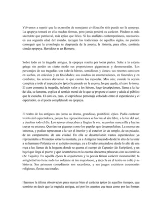 Volvemos a repetir que la expresión de semejante civilización sólo puede ser la epopeya.
La epopeya tomará en ella muchas formas, pero jamás perderá su carácter. Píndaro es más
sacerdote que patriarcal, más épico que lírico. Si los analistas contemporáneos, necesarios
en esa segunda edad del mundo, recogen las tradiciones de aquellos siglos, no pueden
conseguir que la cronología se desprenda de la poesía; la historia, para ellos, continúa
siendo epopeya. Herodoto es un Homero.
Sobre todo en la tragedia antigua, la epopeya resalta por todas partes. Sube a la escena
griega sin perder en cierto modo sus proporciones gigantescas y desmesuradas. Los
personajes de sus tragedias son todavía héroes, semidioses y dioses; sus resortes consisten
en sueños, en oráculos y en fatalidades; sus cuadros en enumeraciones, en funerales y en
combates; los actores declaman lo que cantan los rapsodas. Más aún; cuando la acción
completa y todo el espectáculo épico ha pasado en la escena, lo que queda, el coro lo toma.
El coro comenta la tragedia, infunde valor a los héroes, hace descripciones, llama a la luz
del día, se lamenta, explica el sentido moral de lo que se propone el autor y adula al público
que le escucha. El coro es, pues, el caprichoso personaje colocado entre el espectáculo y el
espectador, es el poeta completando su epopeya.
El teatro de los antiguos era como su drama, grandioso, pontifical, épico. Podía contener
treinta mil espectadores, porque las representaciones se hacían al aire libre, a la luz del sol,
y duraban todo el día. Los actores ahuecaban y fingían la voz, se ponían mascarilla y hacían
crecer su estatura. Querían ser gigantes como los papeles que desempeñaban. La escena era
inmensa, y podían representar a la vez el interior y el exterior de un templo, de un palacio,
de un campamento, de una ciudad. En ella se desarrollaban vastos espectáculos: ya
representaba a Prometeo sobre la montaña, ya a Antígena buscando desde lo alto de la torre
a su hermano Polynice en el ejército enemigo, ya a Evadné arrojándose desde lo alto de una
roca a las llamas de la hoguera donde se quema el cuerpo de Capanée (de Eurípides), y un
bajel que llega al puerto y que desembarca en la escena cincuenta princesas con su comitiva
(de Esquilo). En aquella época la arquitectura y la poesía tienen carácter monumental; la
antigüedad no tiene nada tan solemne ni tan majestuoso, y mezcla en el teatro su culto y su
historia. Sus primeros comediantes son sacerdotes, y sus juegos escénicos ceremonias
religiosas, fiestas nacionales.
Haremos la última observación para marcar bien el carácter épico de aquellos tiempos, que
consiste en decir que la tragedia antigua, así por los asuntos que trata como por las formas
 