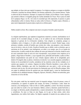que adopta, no hace más que repetir la epopeya. Los trágicos antiguos se ocupan en detallar
a Homero, conciben las mismas fábulas, las mismas catástrofes y los mismos héroes. Todos
se abrevan del río homérico. Siempre se ocupan de la Ilíada y de la Odisea. Como Aquiles,
que arrastra a Héctor, la tragedia griega da vueltas alrededor de Troya. Poco a poco la edad
de la epopeya llega a su fin. Así como la sociedad que ella representa, la poesía se gasta
afianzándose sobre sí misma. Roma se calca sobre la Grecia y Virgilio copia a Homero, y
para morir dignamente la poesía épica expira de su último parto.
Había sonado su hora. Iba a empezar una nueva era para el mundo y para la poesía.
La religión espiritualista, que suplanta al paganismo material y exterior, deslizándose en el
corazón de la sociedad antigua, la mata, y en el cadáver de una civilización decrépita
deposita el germen de la civilización moderna. Esta religión es completa, porque es
verdadera; entre el dogma y el culto sella profundamente la moral. Desde luego, como
primeras verdades, enseña al hombre que existen dos vidas, una pasajera y otra inmortal,
una en la tierra y otra en el cielo. Enseña al hombre que es doble, como su destino; que se
encierran en él un animal y una inteligencia, un alma y un cuerpo; que él es el punto de
intersección, el anillo común de dos cadenas de seres que abarcan la creación, desde la serie
de seres materiales hasta la serie de seres incorporales, cuya primera serie empieza en la
piedra y llega hasta el hombre, y cuya segunda serie, partiendo del hombre, acaba en Dios.
Quizá comprendieron una parte de esas virtudes algunos sabios de la antigüedad, pero
desde el Evangelio data su plena y luminosa revelación. Las escuelas paganas caminaban a
tientas en la oscuridad de la noche, asiéndose de las mentiras como de las verdades en el
camino que seguían a la ventura. Algunos de dichos filósofos lanzaban a veces sobre los
objetos débiles claridades, que sólo los iluminaban por una parte y sólo servían para
oscurecer más la otra. De esto provinieron los fantasmas que creó la filosofía antigua. Sólo
era capaz la sabiduría divina de sustituir por una claridad igual y vasta las iluminaciones
vacilantes de la sabiduría humana. Pitágoras, Epicuro, Sócrates y Platón son antorchas, pero
Jesucristo es la luz del día.
Por otra parte, nada hay tan material como la teogonía antigua. Lejos de pensar, como el
cristianismo, en separar el espíritu del cuerpo, da forma y fisonomía a todo, hasta las
esencias y las inteligencias. Todo en ella es visible, palpable y carnal. Sus dioses necesitan
que una nube los oculte a los ojos humanos. Beben, comen y duermen: puede herírseles y
su sangre se derrama; puede estropeárseles y cojean eternamente. Esa religión tiene dioses
y semidioses. Su rayo se forja en una fragua, en la que se hace entrar, entre otros
ingredientes, tres imbris forti radios. Su Júpiter suspende el mundo de una cadena de oro;
 