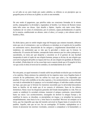 su sol sube en un carro tirado por cuatro caballos; su infierno es un precipicio que su
geografía pone en la boca en el globo; su cielo es una montaña.
De este modo el paganismo, que petrifica todas sus creaciones formadas de la misma
arcilla, empequeñece la divinidad y engrandece al hombre. Los héroes de Romero tienen
tanta talla como sus dioses. Ajax desafía a Júpiter, Aquiles vale tanto como Marte.
Acabamos de ver cómo el cristianismo, por el contrario, separa profundamente el espíritu
de la materia, estableciendo un abismo, entre el alma y el cuerpo y otro abismo entre el
hombre y Dios.
En dicha época, para no omitir ningún rasgo del bosquejo que estamos trazando, debemos
notar que con el cristianismo y por su influencia se introdujo en el espíritu de los pueblos
un sentimiento nuevo, desconocido de los antiguos y singularmente desarrollado en los
modernos; un sentimiento que es más que la gravedad y menos que la tristeza: la
melancolía. El corazón del hombre, entorpecido hasta entonces por los cultos jerárquicos y
sacerdotales, no tenía por qué despertar y encontrar en él el germen de una facultad
inesperada al sentir el soplo de una religión humana, porque es divina; de una religión que
convierte la plegaria del pobre en riqueza del rico; de una religión de igualdad, de libertad y
de caridad. ¿Podía dejar de ver las cosas bajo nuevo aspecto desde que el Evangelio le hizo
ver que existe el alma al través de los sentidos y la eternidad detrás de la vida?
Por otra parte, en aquel momento el mundo sufrió tan profunda revolución que revolucionó
a los espíritus. Hasta entonces las catástrofes de los imperios raras veces llegaban hasta el
corazón de las poblaciones; sólo las sufrían los reyes que caían y las majestades que
pasaban. El rayo sólo estallaba en las altas regiones, y los acontecimientos se desarrollaban
con toda la solemnidad de la epopeya: en la sociedad antigua, el individuo estaba colocado
tan bajo, que para que le hirieran los trastornos necesitaba que la adversidad descendiese
hasta su familia; de tal modo que él no conocía el infortunio, fuera de los dolores
domésticos. Raras veces las desgracias generales del Estado desarreglaban su vida. Pero en
cuanto se estableció la sociedad cristiana, trastornó el antiguo continente, removiéndolo
hasta sus raíces. Los acontecimientos, encargados de destruir la antigua Europa y de
reedificar la nueva, se chocaban, se precipitaban sin tregua y se arrojaban las naciones
atropelladamente, unas hacia la luz y otras hacia la oscuridad. Moviose tal estrépito en la
tierra, que fue imposible que algo del tumulto universal no llegara hasta el corazón de los
pueblos. Aquello, más que un eco, fue un contragolpe. El hombre, replegándose en sí
mismo al presenciar tan enormes vicisitudes, comenzó a compadecer a la humanidad y a
 