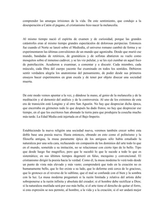 comprender las amargas irrisiones de la vida. De este sentimiento, que condujo a la
desesperación a Catón el pagano, el cristianismo hizo nacer la melancolía.
Al mismo tiempo nació el espíritu de examen y de curiosidad, porque las grandes
catástrofes eran al mismo tiempo grandes espectáculos de dolorosas peripecias. Entonces
fue cuando el Norte se lanzó sobre el Mediodía, el universo romano cambió de forma y se
experimentaron las últimas convulsiones de un mundo que agonizaba. Desde que murió ese
mundo, bandadas de retóricos, de gramáticos y de sofistas abatieron su vuelo como
mosquitos sobre el inmenso cadáver, y se les vio pulular, y se les oyó zumbar en aquel foco
de putrefacción. Acudieron a examinar, a comentar y a discutir. Cada miembro, cada
músculo, cada fibra del cuerpo yacente fue examinado en todos los sentidos. Debieron
sentir verdadera alegría los anatomistas del pensamiento, de poder desde sus primeros
ensayos hacer experimentos en gran escala y de tener por objeto disecar una sociedad
muerta.
De este modo vemos apuntar a la vez, y dándose la mano, al genio de la melancolía y de la
meditación y al demonio del análisis y de la controversia. Al uno de los extremos de esta
era de transición está Longino y al otro San Agustín. No hay que despreciar dicha época,
que encerraba en gérmenes todo lo que después ha dado frutos; no hay que despreciar ese
tiempo, en el que los escritores han abonado la tierra para que produjera la cosecha mucho
más tarde. La Edad Media está injertada en el Bajo Imperio.
Estableciendo la nueva religión una sociedad nueva, veremos también crecer sobre esta
doble base una poesía nueva. Hasta entonces, obrando en esto como el politeísmo y la
filosofía antigua, la musa puramente épica de los antiguos sólo había estudiado la
naturaleza por una sola cara, rechazando sin compasión de los dominios del arte todo lo que
en el mundo, sometido a su imitación, no se relacionase con cierto tipo de lo bello. Tipo
que desde luego fue magnífico, pero que le sucedió lo que le sucede a todo lo que es
sistemático; en sus últimos tiempos degeneró en falso, mezquino y convencional. El
cristianismo dirigió la poesía hacia la verdad. Como él, la musa moderna lo verá todo desde
un punto de vista más elevado y más vasto; comprenderá que todo en la creación no es
humanamente bello, que lo feo existe a su lado, que lo deforme está cerca de lo gracioso,
que lo grotesco es el reverso de lo sublime, que el mal se confunde con el bien y la sombra
con la luz. La musa moderna preguntará si la razón limitada y relativa del artista debe
sobreponerse a la razón infinita y absoluta del creador; si el hombre debe rectificar a Dios;
si la naturaleza mutilada será por eso más bella; si el arte tiene el derecho de quitar el forro,
si esta expresión se nos permite, al hombre, a la vida y a la creación; si el ser andará mejor
 