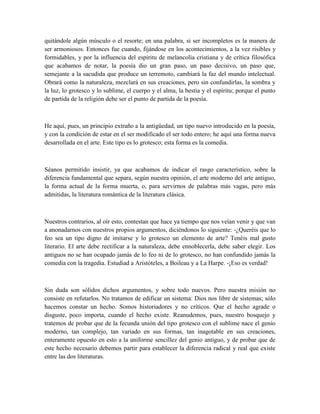 quitándole algún músculo o el resorte; en una palabra, si ser incompletos es la manera de
ser armoniosos. Entonces fue cuando, fijándose en los acontecimientos, a la vez risibles y
formidables, y por la influencia del espíritu de melancolía cristiana y de crítica filosófica
que acabamos de notar, la poesía dio un gran paso, un paso decisivo, un paso que,
semejante a la sacudida que produce un terremoto, cambiará la faz del mundo intelectual.
Obrará como la naturaleza, mezclará en sus creaciones, pero sin confundirlas, la sombra y
la luz, lo grotesco y lo sublime, el cuerpo y el alma, la bestia y el espíritu; porque el punto
de partida de la religión debe ser el punto de partida de la poesía.
He aquí, pues, un principio extraño a la antigüedad, un tipo nuevo introducido en la poesía,
y con la condición de estar en el ser modificado el ser todo entero; he aquí una forma nueva
desarrollada en el arte. Este tipo es lo grotesco; esta forma es la comedia.
Séanos permitido insistir, ya que acabamos de indicar el rasgo característico, sobre la
diferencia fundamental que separa, según nuestra opinión, el arte moderno del arte antiguo,
la forma actual de la forma muerta, o, para servirnos de palabras más vagas, pero más
admitidas, la literatura romántica de la literatura clásica.
Nuestros contrarios, al oír esto, contestan que hace ya tiempo que nos veían venir y que van
a anonadarnos con nuestros propios argumentos, diciéndonos lo siguiente: -¿Queréis que lo
feo sea un tipo digno de imitarse y lo grotesco un elemento de arte? Tenéis mal gusto
literario. El arte debe rectificar a la naturaleza, debe ennoblecerla, debe saber elegir. Los
antiguos no se han ocupado jamás de lo feo ni de lo grotesco, no han confundido jamás la
comedia con la tragedia. Estudiad a Aristóteles, a Boileau y a La Harpe. -¡Eso es verdad!
Sin duda son sólidos dichos argumentos, y sobre todo nuevos. Pero nuestra misión no
consiste en refutarlos. No tratamos de edificar un sistema: Dios nos libre de sistemas; sólo
hacemos constar un hecho. Somos historiadores y no críticos. Que el hecho agrade o
disguste, poco importa, cuando el hecho existe. Reanudemos, pues, nuestro bosquejo y
tratemos de probar que de la fecunda unión del tipo grotesco con el sublime nace el genio
moderno, tan complejo, tan variado en sus formas, tan inagotable en sus creaciones,
enteramente opuesto en esto a la uniforme sencillez del genio antiguo, y de probar que de
este hecho necesario debemos partir para establecer la diferencia radical y real que existe
entre las dos literaturas.
 