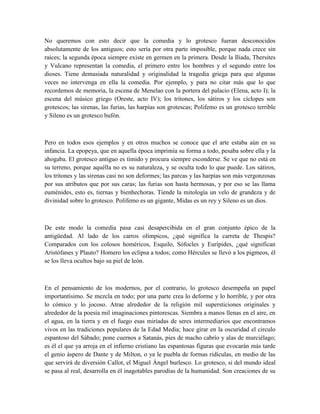 No queremos con esto decir que la comedia y lo grotesco fueran desconocidos
absolutamente de los antiguos; esto sería por otra parte imposible, porque nada crece sin
raíces; la segunda época siempre existe en germen en la primera. Desde la Ilíada, Thersites
y Vulcano representan la comedia, el primero entre los hombres y el segundo entre los
dioses. Tiene demasiada naturalidad y originalidad la tragedia griega para que algunas
veces no intervenga en ella la comedia. Por ejemplo, y para no citar más que lo que
recordemos de memoria, la escena de Menelao con la portera del palacio (Elena, acto I); la
escena del músico griego (Oreste, acto IV); los tritones, los sátiros y los cíclopes son
grotescos; las sirenas, las furias, las harpías son grotescas; Polifemo es un grotesco terrible
y Sileno es un grotesco bufón.
Pero en todos esos ejemplos y en otros muchos se conoce que el arte estaba aún en su
infancia. La epopeya, que en aquella época imprimía su forma a todo, pesaba sobre ella y la
ahogaba. El grotesco antiguo es tímido y procura siempre esconderse. Se ve que no está en
su terreno, porque aquélla no es su naturaleza, y se oculta todo lo que puede. Los sátiros,
los tritones y las sirenas casi no son deformes; las parcas y las harpías son más vergonzosas
por sus atributos que por sus caras; las furias son hasta hermosas, y por eso se las llama
euménides, esto es, tiernas y bienhechoras. Tiende la mitología un velo de grandeza y de
divinidad sobre lo grotesco. Polifemo es un gigante, Midas es un rey y Sileno es un dios.
De este modo la comedia pasa casi desapercibida en el gran conjunto épico de la
antigüedad. Al lado de los carros olímpicos, ¿qué significa la carreta de Thespis?
Comparados con los colosos homéricos, Esquilo, Sófocles y Eurípides, ¿qué significan
Aristófanes y Plauto? Homero los eclipsa a todos; como Hércules se llevó a los pigmeos, él
se los lleva ocultos bajo su piel de león.
En el pensamiento de los modernos, por el contrario, lo grotesco desempeña un papel
importantísimo. Se mezcla en todo; por una parte crea lo deforme y lo horrible, y por otra
lo cómico y lo jocoso. Atrae alrededor de la religión mil supersticiones originales y
alrededor de la poesía mil imaginaciones pintorescas. Siembra a manos llenas en el aire, en
el agua, en la tierra y en el fuego esas miríadas de seres intermediarios que encontramos
vivos en las tradiciones populares de la Edad Media; hace girar en la oscuridad el circulo
espantoso del Sábado; pone cuernos a Satanás, pies de macho cabrío y alas de murciélago;
es él el que ya arroja en el infierno cristiano las espantosas figuras que evocarán más tarde
el genio áspero de Dante y de Milton, o ya le puebla de formas ridículas, en medio de las
que servirá de diversión Callot, el Miguel Ángel burlesco. Lo grotesco, si del mundo ideal
se pasa al real, desarrolla en él inagotables parodias de la humanidad. Son creaciones de su
 