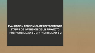 EVALUACION ECONOMICA DE UN YACIMIENTO
ETAPAS DE INVERSION DE UN PROYECTO
PREFACTIBILIDAD 1-2-3 Y FACTIBILIDAD 1-2
 