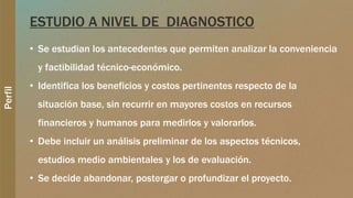 Perfil
ESTUDIO A NIVEL DE DIAGNOSTICO
• Se estudian los antecedentes que permiten analizar la conveniencia
y factibilidad técnico-económico.
• Identifica los beneficios y costos pertinentes respecto de la
situación base, sin recurrir en mayores costos en recursos
financieros y humanos para medirlos y valorarlos.
• Debe incluir un análisis preliminar de los aspectos técnicos,
estudios medio ambientales y los de evaluación.
• Se decide abandonar, postergar o profundizar el proyecto.
 