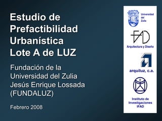 Universidad
Estudio de                         del
                                   Zulia


Prefactibilidad
Urbanística             Arquitectura y Diseño

Lote A de LUZ
Fundación de la           arquiluz, c.a.
Universidad del Zulia
Jesús Enrique Lossada
(FUNDALUZ)
                           Instituto de
                         Investigaciones
Febrero 2008                  IFAD
 