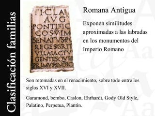 Romana Antigua
Exponen similitudes
aproximadas a las labradas
en los monumentos del
Imperio Romano
Son retomadas en el renacimiento, sobre todo entre los
siglos XVI y XVII.
Garamond, bembo, Caslon, Ehrhardt, Gody Old Style,
Palatino, Perpetua, Plantin.
 