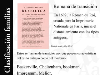 Romana de transición
En 1692, la Roman du Roi,
creada para la Imprimerie
Nationale en París, inicia el
distanciamiento con los tipos
antiguos.
Estos se llaman de transición por que poseen características
del estilo antiguo como del moderno.
Baskerville, Cheltenham, bookman,
Impressum, Melior.
Bucolica (virgilio) 1754
 