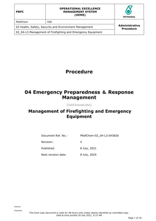 PRPC
OPERATIONAL EXCELLENCE
MANAGEMENT SYSTEM
(OEMS)
PRefChem HSE
Administrative
Procedure
02 Health, Safety, Security and Environment Management
02_04-L3 Management of Firefighting and Emergency Equipment
Internal
Important
This hard copy document is valid for 48 hours only unless clearly identified as controlled copy.
Date & time printed 29 July 2021, 9:27 AM
Page 1 of 16
Procedure
04 Emergency Preparedness ＆ Response
Management
[SubElementLabel]
Management of Firefighting and Emergency
Equipment
Document Ref. No.: PRefChem-02_04-L3-045826
Revision: 4
Published: 8 July, 2021
Next revision date: 8 July, 2024
 