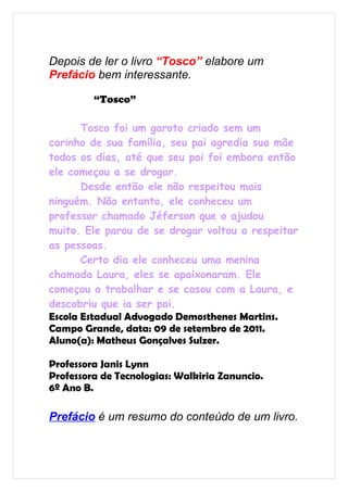 Depois de ler o livro “Tosco” elabore um
Prefácio bem interessante.

         “Tosco”

       Tosco foi um garoto criado sem um
carinho de sua família, seu pai agredia sua mãe
todos os dias, até que seu pai foi embora então
ele começou a se drogar.
       Desde então ele não respeitou mais
ninguém. Não entanto, ele conheceu um
professor chamado Jéferson que o ajudou
muito. Ele parou de se drogar voltou a respeitar
as pessoas.
       Certo dia ele conheceu uma menina
chamada Laura, eles se apaixonaram. Ele
começou a trabalhar e se casou com a Laura, e
descobriu que ia ser pai.
Escola Estadual Advogado Demosthenes Martins.
Campo Grande, data: 09 de setembro de 2011.
Aluno(a): Matheus Gonçalves Sulzer.

Professora Janis Lynn
Professora de Tecnologias: Walkiria Zanuncio.
6º Ano B.

Prefácio é um resumo do conteúdo de um livro.
 