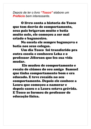 Depois de ler o livro “Tosco” elabore um
Prefácio bem interessante.

     O livro conta a historia do Tosco
que tem desvio de comportamento,
seus pais brigavam muito e batia
muito nele, ele começou a ser mal
criado e bagunceiro.
     Na escola ele sempre bagunçava e
batia nos seus colegas.
     Um dia Tosco foi transferido pra
outra escola e conheceu Leka e o
professor Jéferson que fez sua vida
mudar.
     Ele mudou de comportamento e
recaiu de ciúmes do seu amigo Samuel
que tinha comportamento bom e era
educado. E teve recaída no seu
comportamento. Depois ele conhece a
Laura que começou a namorar e
depois casou e a Laura estava grávida.
E Tosco se formou de professor de
educação física.
 