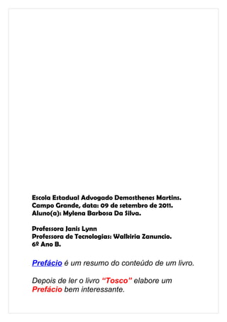 Escola Estadual Advogado Demosthenes Martins.
Campo Grande, data: 09 de setembro de 2011.
Aluno(a): Mylena Barbosa Da Silva.

Professora Janis Lynn
Professora de Tecnologias: Walkiria Zanuncio.
6º Ano B.

Prefácio é um resumo do conteúdo de um livro.

Depois de ler o livro “Tosco” elabore um
Prefácio bem interessante.
 