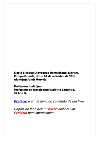 Escola Estadual Advogado Demosthenes Martins.
Campo Grande, data: 09 de setembro de 2011.
Aluno(a): Samir Marçola

Professora Janis Lynn
Professora de Tecnologias: Walkiria Zanuncio.
6º Ano B.

Prefácio é um resumo do conteúdo de um livro.

Depois de ler o livro “Tosco” elabore um
Prefácio bem interessante.
 
