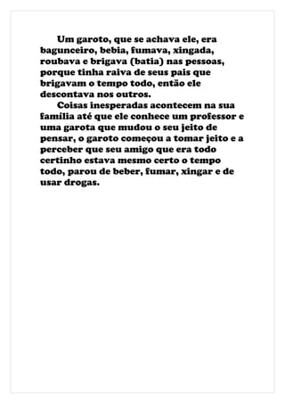 Um garoto, que se achava ele, era
bagunceiro, bebia, fumava, xingada,
roubava e brigava (batia) nas pessoas,
porque tinha raiva de seus pais que
brigavam o tempo todo, então ele
descontava nos outros.
   Coisas inesperadas acontecem na sua
família até que ele conhece um professor e
uma garota que mudou o seu jeito de
pensar, o garoto começou a tomar jeito e a
perceber que seu amigo que era todo
certinho estava mesmo certo o tempo
todo, parou de beber, fumar, xingar e de
usar drogas.
 