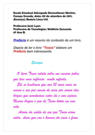 Escola Estadual Advogado Demosthenes Martins.
Campo Grande, data: 09 de setembro de 2011.
Aluno(a): Beatriz Lima Ishi

Professora Janis Lynn
Professora de Tecnologias: Walkiria Zanuncio.
6º Ano B.

Prefácio é um resumo do conteúdo de um livro.

Depois de ler o livro “Tosco” elabore um
Prefácio bem interessante.


             Sinopse

   O livro Tosco relata sobre um menino pobre
que teve uma infância muito sofrida.
   Ele se lembrava que aos 13 anos mais ou
menos o seu pai sumiu de casa por causa das
brigas que aconteciam entre ele e sua esposa,
Nessas brigas o pai de Tosco batia em sua
mãe.
    Assim da saída de seu pai Tosco virou
outro, disse que era o homem da casa e ficou
 