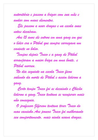 autoritário e passou a brigar com sua mãe e
andar com maus elementos.
   Ele passou a usar drogas e na escola suas
notas decaíram.
  Aos 15 anos ele entrou em uma gang em que
o líder era o Ptibul que sempre carregava um
canivete no bolso.
  Tempos depois Tosco e a gang de Ptibul
arranjaram a maior briga em uma boate, e
Ptibul morreu.
  No dia seguinte na escola Tosco ficou
sabendo da morte de Ptibul e assim liderou a
gang.
   Certo tempo Tosco foi se decaindo e Chicão
liderou a gang.Tosco tentava se recuperar mais
não conseguia.
  O professor Jéferson tentava tirar Tosco do
mau caminho.Aos poucos Tosco foi melhorando
seu comportamento, mais ainda usava drogas.
 