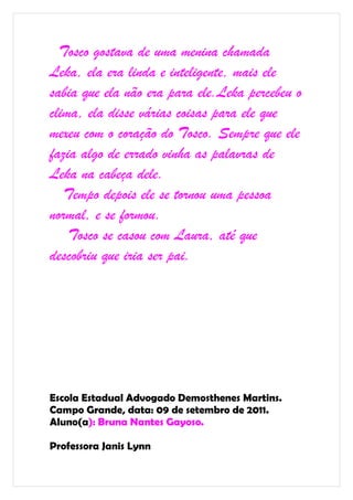 Tosco gostava de uma menina chamada
Leka, ela era linda e inteligente, mais ele
sabia que ela não era para ele.Leka percebeu o
clima, ela disse várias coisas para ele que
mexeu com o coração do Tosco. Sempre que ele
fazia algo de errado vinha as palavras de
Leka na cabeça dele.
   Tempo depois ele se tornou uma pessoa
normal, e se formou.
    Tosco se casou com Laura, até que
descobriu que iria ser pai.




Escola Estadual Advogado Demosthenes Martins.
Campo Grande, data: 09 de setembro de 2011.
Aluno(a): Bruna Nantes Gayoso.

Professora Janis Lynn
 