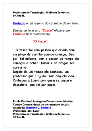 Professora de Tecnologias: Walkiria Zanuncio.
6º Ano B.

Prefácio é um resumo do conteúdo de um livro.

Depois de ler o livro “Tosco” elabore um
Prefácio bem interessante.

               “O tosco”.


  O tosco foi uma pessoa que criada sem
um pingo de carinho quando criança. Seu
pai foi embora, com o passar do tempo ele
começou a beber ,fumar e se drogar,ser
agressivo.
Depois de um tempo ele conheceu um
professor que o ajudou sair daquela vida.
Conheceu a Laura com quem se casou e
descobriu que vai ser papai.




Escola Estadual Advogado Demosthenes Martins.
Campo Grande, data: 09 de setembro de 2011.
Aluno(a): Estefany C. Barbosa .
Professora Janis Lynn
Professora de Tecnologias: Walkiria Zanuncio.
6º Ano B.
 
