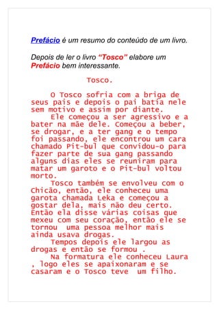 Prefácio é um resumo do conteúdo de um livro.

Depois de ler o livro “Tosco” elabore um
Prefácio bem interessante.
                Tosco.

    O Tosco sofria com a briga de
seus pais e depois o pai batia nele
sem motivo e assim por diante.
    Ele começou a ser agressivo e a
bater na mãe dele. Começou a beber,
se drogar, e a ter gang e o tempo
foi passando, ele encontrou um cara
chamado Pit-bul que convidou-o para
fazer parte de sua gang passando
alguns dias eles se reuniram para
matar um garoto e o Pit-bul voltou
morto.
    Tosco também se envolveu com o
Chicão, então, ele conheceu uma
garota chamada Leka e começou a
gostar dela, mais não deu certo.
Então ela disse várias coisas que
mexeu com seu coração, então ele se
tornou uma pessoa melhor mais
ainda usava drogas.
    Tempos depois ele largou as
drogas e então se formou .
    Na formatura ele conheceu Laura
, logo eles se apaixonaram e se
casaram e o Tosco teve um filho.
 