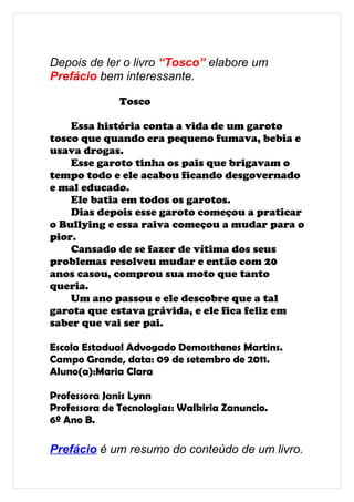 Depois de ler o livro “Tosco” elabore um
Prefácio bem interessante.

              Tosco

    Essa história conta a vida de um garoto
tosco que quando era pequeno fumava, bebia e
usava drogas.
    Esse garoto tinha os pais que brigavam o
tempo todo e ele acabou ficando desgovernado
e mal educado.
    Ele batia em todos os garotos.
    Dias depois esse garoto começou a praticar
o Bullying e essa raiva começou a mudar para o
pior.
    Cansado de se fazer de vítima dos seus
problemas resolveu mudar e então com 20
anos casou, comprou sua moto que tanto
queria.
    Um ano passou e ele descobre que a tal
garota que estava grávida, e ele fica feliz em
saber que vai ser pai.

Escola Estadual Advogado Demosthenes Martins.
Campo Grande, data: 09 de setembro de 2011.
Aluno(a):Maria Clara

Professora Janis Lynn
Professora de Tecnologias: Walkiria Zanuncio.
6º Ano B.

Prefácio é um resumo do conteúdo de um livro.
 