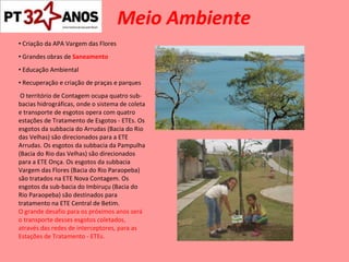 Meio Ambiente Criação da APA Vargem das Flores Grandes obras de  Saneamento Educação Ambiental Recuperação e criação de praças e parques O território de Contagem ocupa quatro sub-bacias hidrográficas, onde o sistema de coleta e transporte de esgotos opera com quatro estações de Tratamento de Esgotos - ETEs. Os esgotos da subbacia do Arrudas (Bacia do Rio das Velhas) são direcionados para a ETE Arrudas. Os esgotos da subbacia da Pampulha (Bacia do Rio das Velhas) são direcionados para a ETE Onça. Os esgotos da subbacia Vargem das Flores (Bacia do Rio Paraopeba) são tratados na ETE Nova Contagem. Os  esgotos da sub-bacia do Imbiruçu (Bacia do Rio Paraopeba) são destinados para tratamento na ETE Central de Betim. O grande desafio para os próximos anos será o transporte desses esgotos coletados, através das redes de interceptores, para as Estações de Tratamento - ETEs. 
