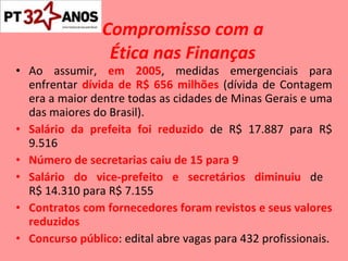 Compromisso com a    Ética nas Finanças Ao assumir,  em 2005 , medidas emergenciais para enfrentar  dívida de R$ 656 milhões  (dívida de Contagem era a maior dentre todas as cidades de Minas Gerais e uma das maiores do Brasil). Salário da prefeita foi reduzido  de R$ 17.887 para R$ 9.516 Número de secretarias caiu de 15 para 9 Salário do vice-prefeito e secretários diminuiu  de  R$ 14.310 para R$ 7.155 Contratos com fornecedores foram revistos e seus valores reduzidos Concurso público : edital abre vagas para 432 profissionais. 