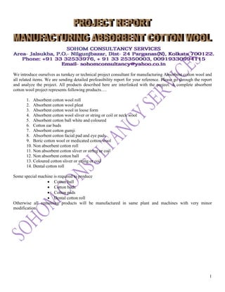 1
We introduce ourselves as turnkey or technical project consultant for manufacturing Absorbent cotton wool and
all related items. We are sending detailed prefeasibility report for your reference. Please go through the report
and analyze the project. All products described here are interlinked with the project. A complete absorbent
cotton wool project represents following products….
1. Absorbent cotton wool roll
2. Absorbent cotton wool pleat
3. Absorbent cotton wool in loose form
4. Absorbent cotton wool sliver or string or coil or neck wool
5. Absorbent cotton ball white and coloured
6. Cotton ear buds
7. Absorbent cotton gumji
8. Absorbent cotton facial pad and eye pads
9. Boric cotton wool or medicated cotton wool
10. Non absorbent cotton roll
11. Non absorbent cotton sliver or string or coil
12. Non absorbent cotton ball
13. Coloured cotton sliver or string or coil
14. Dental cotton roll
Some special machine is required to produce
• Cotton ball
• Cotton buds
• Cotton pads
• Dental cotton roll
Otherwise all remaining products will be manufactured in same plant and machines with very minor
modification.
 