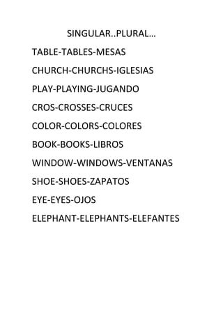 SINGULAR..PLURAL…
TABLE-TABLES-MESAS
CHURCH-CHURCHS-IGLESIAS
PLAY-PLAYING-JUGANDO
CROS-CROSSES-CRUCES
COLOR-COLORS-COLORES
BOOK-BOOKS-LIBROS
WINDOW-WINDOWS-VENTANAS
SHOE-SHOES-ZAPATOS
EYE-EYES-OJOS
ELEPHANT-ELEPHANTS-ELEFANTES
 