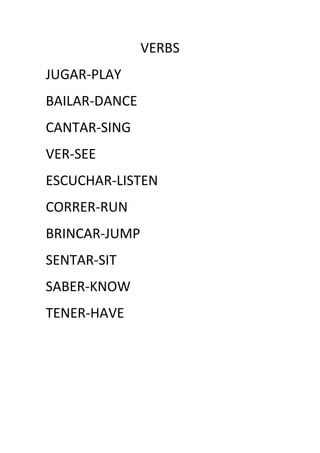 VERBS
JUGAR-PLAY
BAILAR-DANCE
CANTAR-SING
VER-SEE
ESCUCHAR-LISTEN
CORRER-RUN
BRINCAR-JUMP
SENTAR-SIT
SABER-KNOW
TENER-HAVE
 