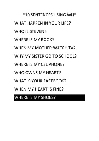 *10 SENTENCES USING WH*
WHAT HAPPEN IN YOUR LIFE?
WHO IS STEVEN?
WHERE IS MY BOOK?
WHEN MY MOTHER WATCH TV?
WHY MY SISTER GO TO SCHOOL?
WHERE IS MY CEL PHONE?
WHO OWNS MY HEART?
WHAT IS YOUR FACEBOOK?
WHEN MY HEART IS FINE?
WHERE IS MY SHOES?
 