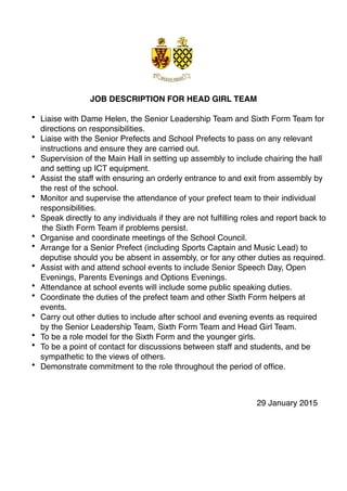 JOB DESCRIPTION FOR HEAD GIRL TEAM
• Liaise with Dame Helen, the Senior Leadership Team and Sixth Form Team for
directions on responsibilities.
• Liaise with the Senior Prefects and School Prefects to pass on any relevant
instructions and ensure they are carried out.
• Supervision of the Main Hall in setting up assembly to include chairing the hall
and setting up ICT equipment.
• Assist the staff with ensuring an orderly entrance to and exit from assembly by
the rest of the school.
• Monitor and supervise the attendance of your prefect team to their individual
responsibilities.
• Speak directly to any individuals if they are not fulﬁlling roles and report back to
the Sixth Form Team if problems persist.
• Organise and coordinate meetings of the School Council.
• Arrange for a Senior Prefect (including Sports Captain and Music Lead) to
deputise should you be absent in assembly, or for any other duties as required.
• Assist with and attend school events to include Senior Speech Day, Open
Evenings, Parents Evenings and Options Evenings.
• Attendance at school events will include some public speaking duties.
• Coordinate the duties of the prefect team and other Sixth Form helpers at
events.
• Carry out other duties to include after school and evening events as required
by the Senior Leadership Team, Sixth Form Team and Head Girl Team.
• To be a role model for the Sixth Form and the younger girls.
• To be a point of contact for discussions between staff and students, and be
sympathetic to the views of others.
• Demonstrate commitment to the role throughout the period of ofﬁce.
29 January 2015
 