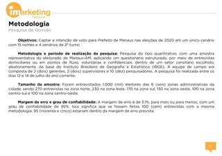 Metodologia
Pesquisa de Opinião
Objetivos: Captar a intenção de voto para Prefeito de Manaus nas eleições de 2020 em um único cenário
com 15 nomes e 4 cenários de 2º turno.
Metodologia e período de realização da pesquisa: Pesquisa do tipo quantitativo, com uma amostra
representativa do eleitorado de Manaus-AM, aplicando um questionário estruturado, por meio de entrevistas
domiciliares ou em pontos de fluxo, voluntárias e confidenciais, dentro de um setor censitário escolhido,
aleatoriamente, da base do Instituto Brasileiro de Geografia e Estatística (IBGE). A equipe de campo era
composta de 2 (dois) gerentes, 2 (dois) supervisores e 10 (dez) pesquisadores. A pesquisa foi realizada entre os
dias 12 e 14 de julho do ano corrente.
Tamanho da amostra: Foram entrevistados 1.000 (mil) eleitores das 6 (seis) zonas administrativas da
cidade, sendo 270 entrevistas na zona norte, 230 na zona leste, 170 na zona sul, 130 na zona oeste, 100 na zona
centro-sul e 100 na zona centro-oeste.
Margem de erro e grau de confiabilidade: A margem de erro é de 3,1%, para mais ou para menos, com um
grau de confiabilidade de 95%. Isso significa que se fossem feitas 100 (cem) entrevistas com a mesma
metodologia, 95 (noventa e cinco) estariam dentro da margem de erro prevista.
 