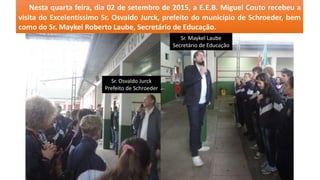 Nesta quarta feira, dia 02 de setembro de 2015, a E.E.B. Miguel Couto recebeu a
visita do Excelentíssimo Sr. Osvaldo Jurck, prefeito do município de Schroeder, bem
como do Sr. Maykel Roberto Laube, Secretário de Educação.
Sr. Osvaldo Jurck
Prefeito de Schroeder
Sr. Maykel Laube
Secretário de Educação
