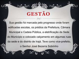GESTÃO
Sua gestão foi marcada pelo progresso onde foram
edificadas escolas, os prédios da Prefeitura, Câmara
Municipal e Cadeia Pública, a eletrificação da Sede
do Município e colocado calçamento em algumas ruas
da sede e do distrito de Irajá. Teve como vice-prefeito,
o Senhor José Bezerra Sobrinho
 