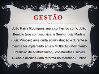GESTÃO
João Paiva Rodrigues, mais conhecido como João
Benício teve com seu vice, o Senhor Luiz Martins
(Luiz Mimoso) uma curta administração e durante a
mesma foi implantado aqui o MOBRAL (Movimento
Brasileiro de Alfabetização), construídas Escolas
Rurais e iniciada uma reforma no Mercado Público
Municipal.
 