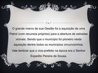O grande marco de sua Gestão foi a aquisição de uma
Patrol (com recursos próprios) para a abertura de estradas
vicinais. Sendo que o município foi pioneiro nesta
aquisição dentre todos os municípios circunvizinhos.
Vale lembrar que o vice-prefeito na época era o Senhor
Expedito Pereira de Sousa.
 