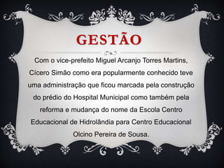 GESTÃO
Com o vice-prefeito Miguel Arcanjo Torres Martins,
Cícero Simão como era popularmente conhecido teve
uma administração que ficou marcada pela construção
do prédio do Hospital Municipal como também pela
reforma e mudança do nome da Escola Centro
Educacional de Hidrolândia para Centro Educacional
Olcino Pereira de Sousa.
 