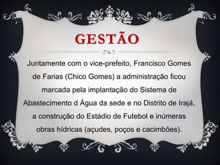 GESTÃO
Juntamente com o vice-prefeito, Francisco Gomes
de Farias (Chico Gomes) a administração ficou
marcada pela implantação do Sistema de
Abastecimento d Água da sede e no Distrito de Irajá,
a construção do Estádio de Futebol e inúmeras
obras hídricas (açudes, poços e cacimbões).
 