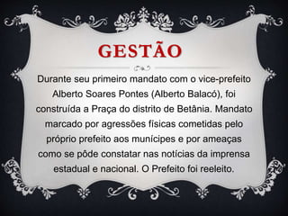 GESTÃO
Durante seu primeiro mandato com o vice-prefeito
Alberto Soares Pontes (Alberto Balacó), foi
construída a Praça do distrito de Betânia. Mandato
marcado por agressões físicas cometidas pelo
próprio prefeito aos munícipes e por ameaças
como se pôde constatar nas notícias da imprensa
estadual e nacional. O Prefeito foi reeleito.
 