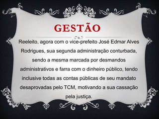 GESTÃO
Reeleito, agora com o vice-prefeito José Edmar Alves
Rodrigues, sua segunda administração conturbada,
sendo a mesma marcada por desmandos
administrativos e farra com o dinheiro público, tendo
inclusive todas as contas públicas de seu mandato
desaprovadas pelo TCM, motivando a sua cassação
pela justiça.
 