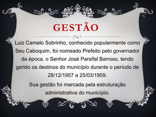 GESTÃO
Luiz Camelo Sobrinho, conhecido popularmente como
Seu Caboquim, foi nomeado Prefeito pelo governador
da época, o Senhor José Parsifal Barroso, tendo
gerido os destinos do município durante o período de
28/12/1957 a 25/03/1959.
Sua gestão foi marcada pela estruturação
administrativa do município.
 