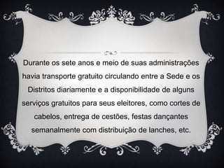 Durante os sete anos e meio de suas administrações
havia transporte gratuito circulando entre a Sede e os
Distritos diariamente e a disponibilidade de alguns
serviços gratuitos para seus eleitores, como cortes de
cabelos, entrega de cestões, festas dançantes
semanalmente com distribuição de lanches, etc.
 