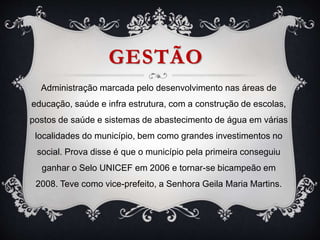 GESTÃO
Administração marcada pelo desenvolvimento nas áreas de
educação, saúde e infra estrutura, com a construção de escolas,
postos de saúde e sistemas de abastecimento de água em várias
localidades do município, bem como grandes investimentos no
social. Prova disse é que o município pela primeira conseguiu
ganhar o Selo UNICEF em 2006 e tornar-se bicampeão em
2008. Teve como vice-prefeito, a Senhora Geila Maria Martins.
 
