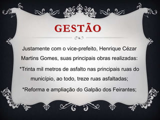 GESTÃO
Justamente com o vice-prefeito, Henrique Cézar
Martins Gomes, suas principais obras realizadas:
*Trinta mil metros de asfalto nas principais ruas do
município, ao todo, treze ruas asfaltadas;
*Reforma e ampliação do Galpão dos Feirantes;
 