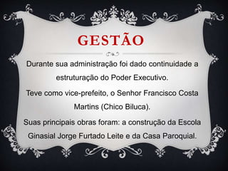 GESTÃO
Durante sua administração foi dado continuidade a
estruturação do Poder Executivo.
Teve como vice-prefeito, o Senhor Francisco Costa
Martins (Chico Biluca).
Suas principais obras foram: a construção da Escola
Ginasial Jorge Furtado Leite e da Casa Paroquial.
 